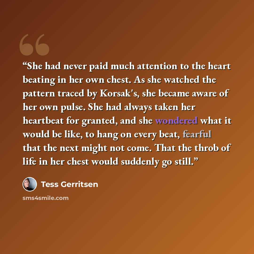 “She had never paid much attention to the heart beating in her own chest. As she watched the pattern traced by Korsak's, she became aware of her own pulse. She had always taken her heartbeat for granted, and she wondered what it would be like, to hang on every beat, fearful that the next might not…” quote by Tess Gerritsen