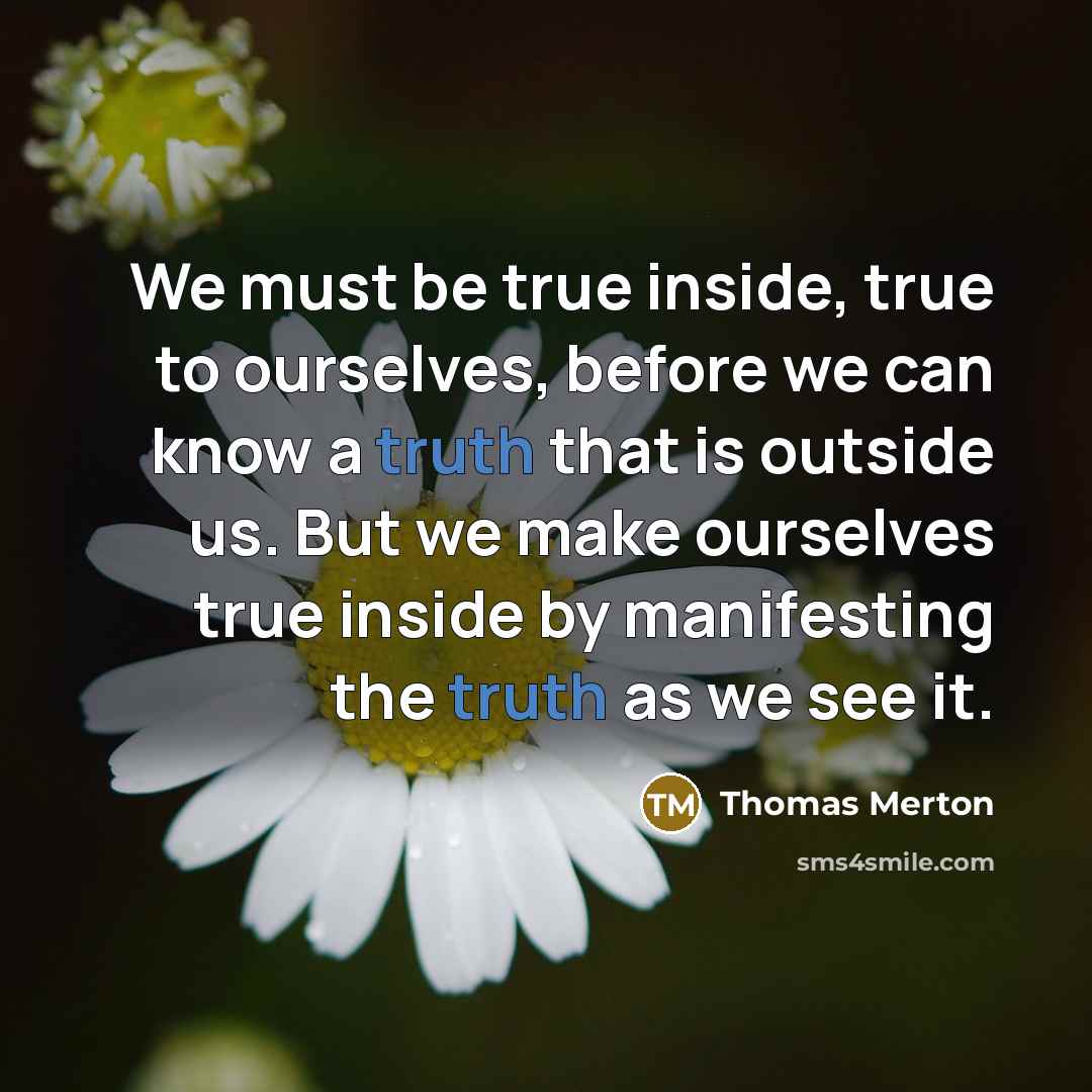 “We must be true inside, true to ourselves, before we can know a truth that is outside us. But we make ourselves true inside by manifesting the truth as we see it.” quote by Thomas Merton