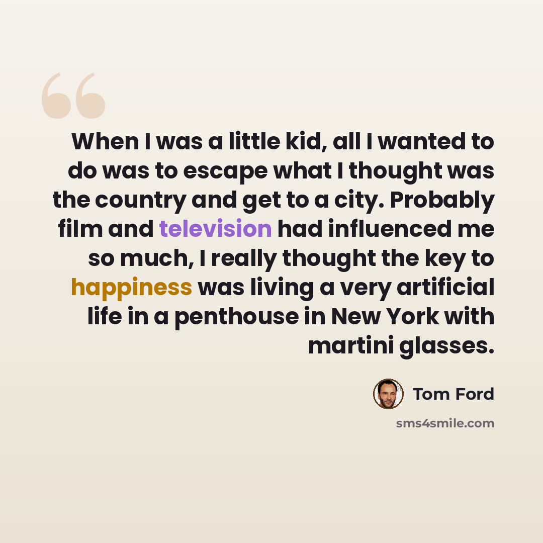 “When I was a little kid, all I wanted to do was to escape what I thought was the country and get to a city. Probably film and television had influenced me so much, I really thought the key to happiness was living a very artificial life in a penthouse in New York with martini glasses.” quote by Tom Ford