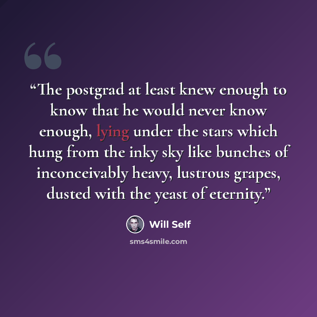 “The postgrad at least knew enough to know that he would never know enough, lying under the stars which hung from the inky sky like bunches of inconceivably heavy, lustrous grapes, dusted with the yeast of eternity.” quote by Will Self
