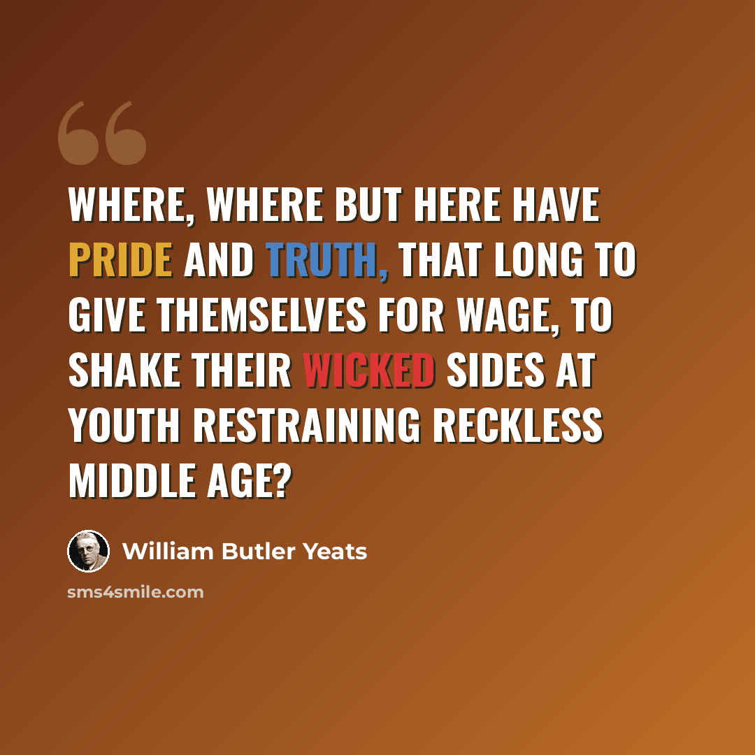 “Where, where but here have Pride and Truth, That long to give themselves for wage, To shake their wicked sides at youth Restraining reckless middle age?” quote by William Butler Yeats