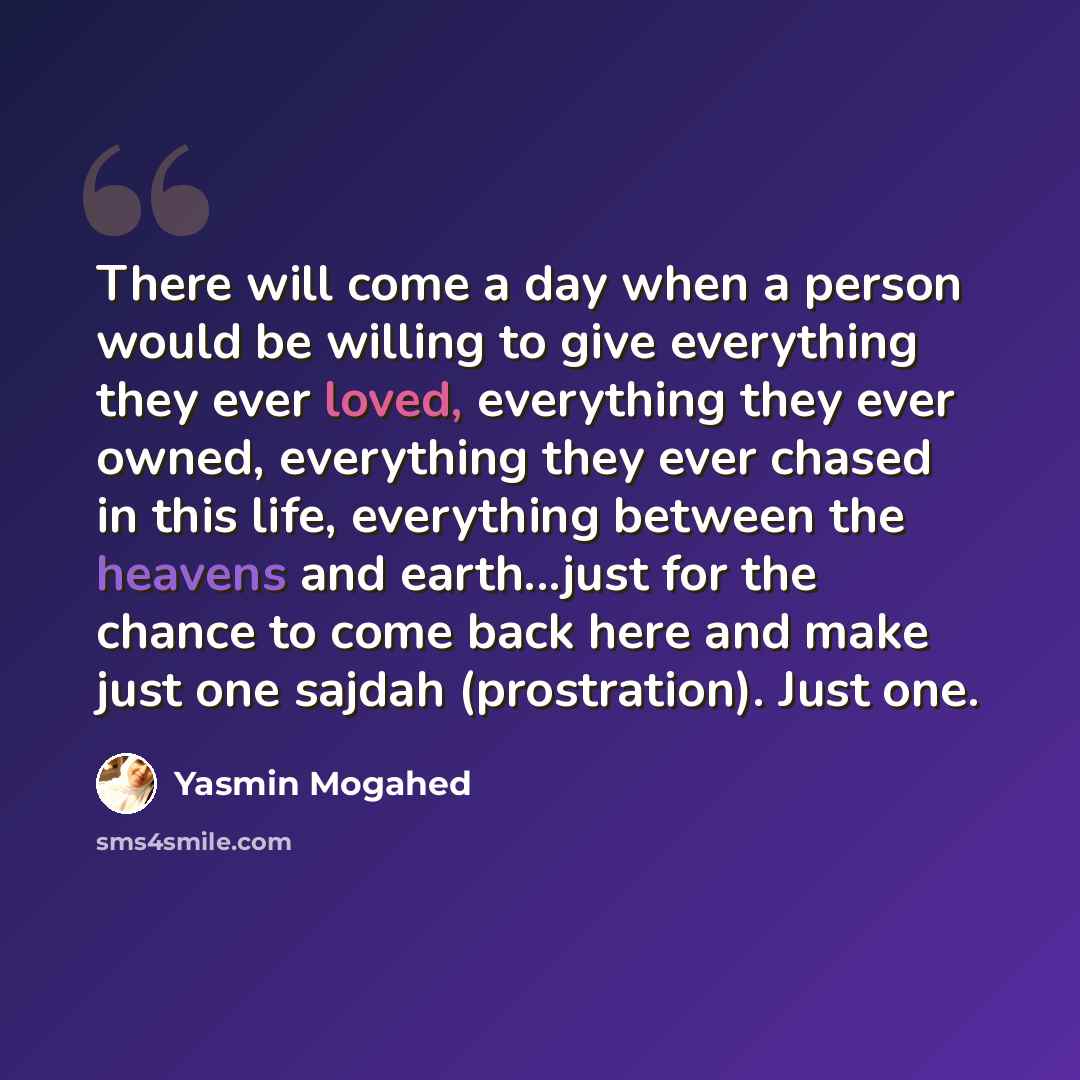 “There will come a day when a person would be willing to give everything they ever loved, everything they ever owned, everything they ever chased in this life, everything between the heavens and earth...just for the chance to come back here and make just one sajdah (prostration). Just one.” quote by Yasmin Mogahed