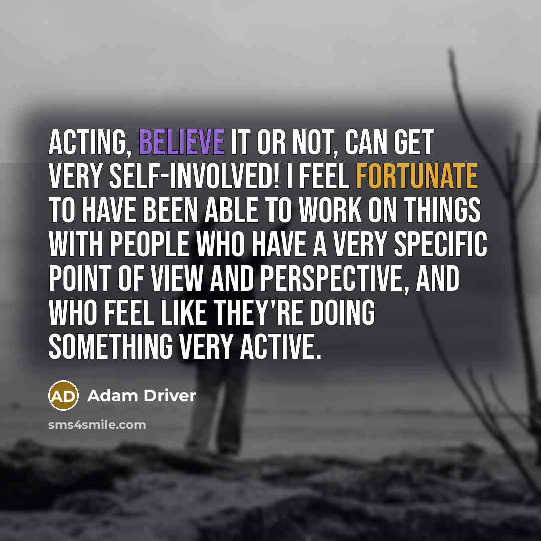 “Acting, believe it or not, can get very self-involved! I feel fortunate to have been able to work on things with people who have a very specific point of view and perspective, and who feel like they're doing something very active.” quote by Adam Driver