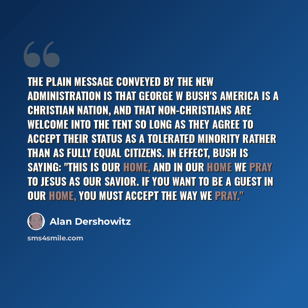 “The plain message conveyed by the new administration is that George W Bush's America is a Christian nation, and that non-Christians are welcome into the tent so long as they agree to accept their status as a tolerated minority rather than as fully equal citizens. In effect, Bush is saying: "This…” quote by Alan Dershowitz