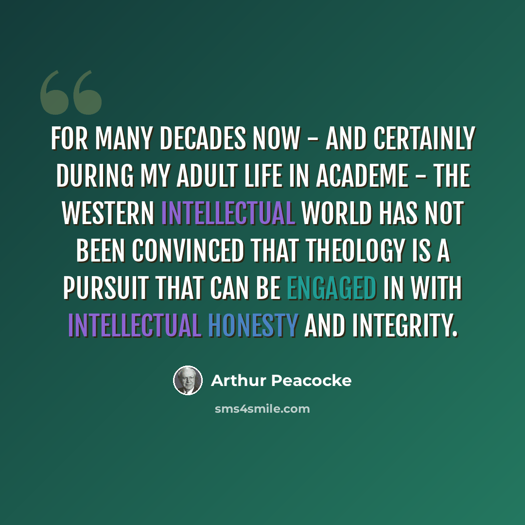 “For many decades now - and certainly during my adult life in academe - the Western intellectual world has not been convinced that theology is a pursuit that can be engaged in with intellectual honesty and integrity.” quote by Arthur Peacocke