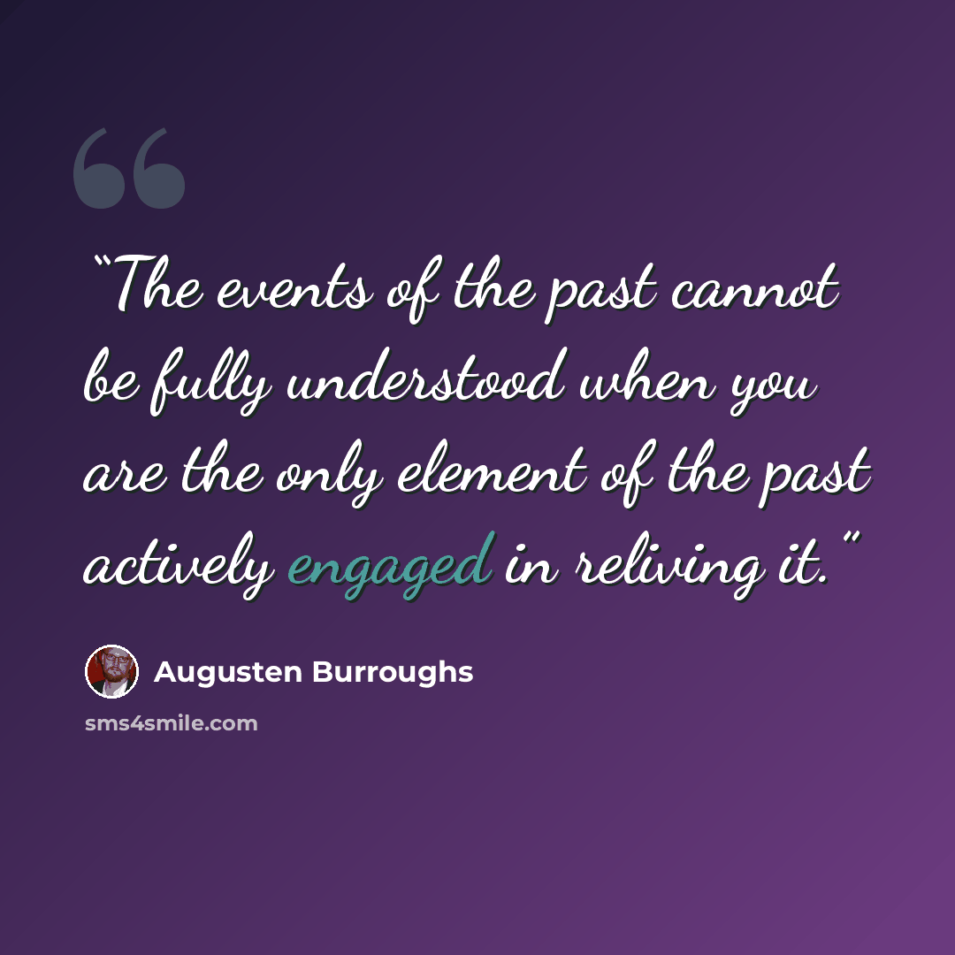 “The events of the past cannot be fully understood when you are the only element of the past actively engaged in reliving it.” quote by Augusten Burroughs