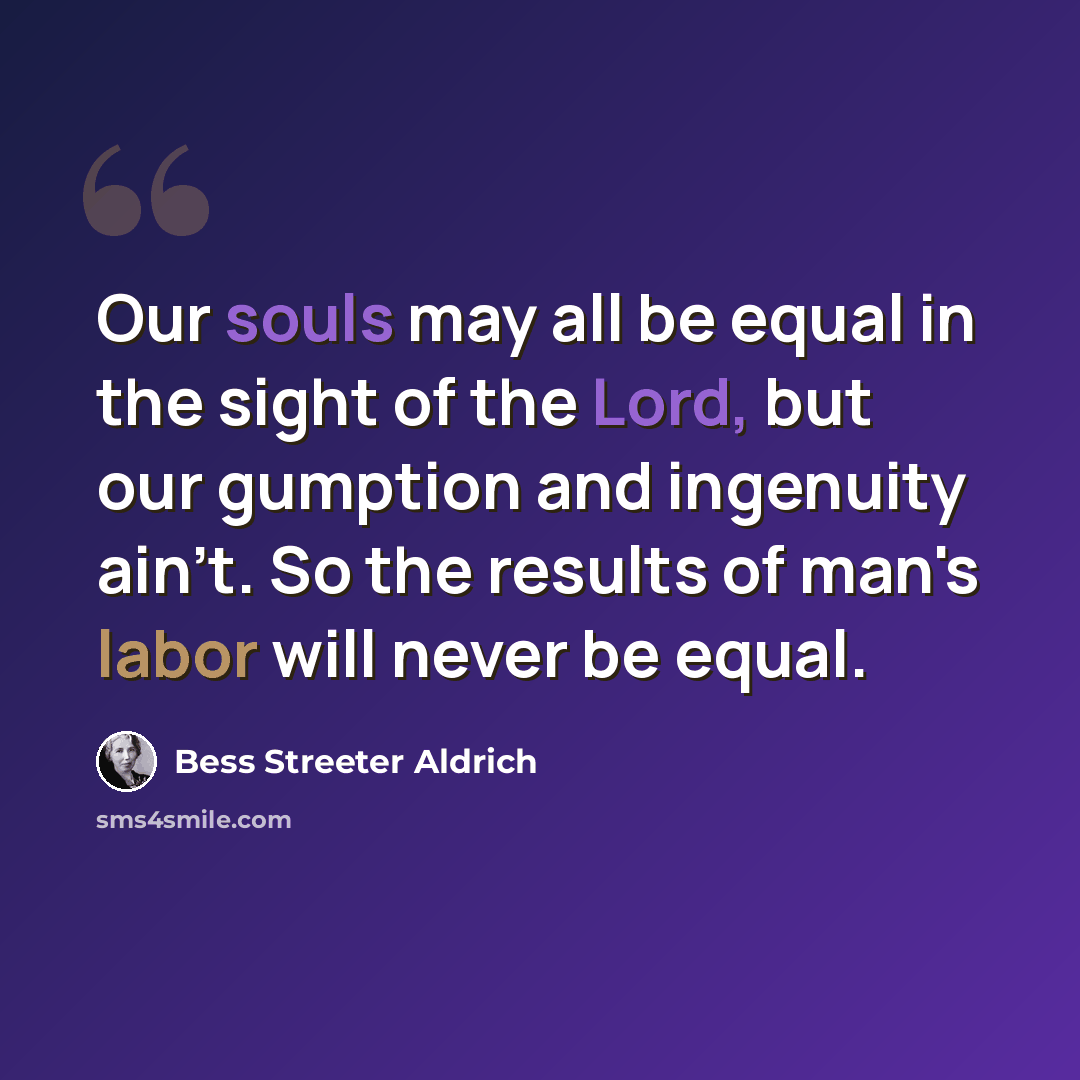 “Our souls may all be equal in the sight of the Lord, but our gumption and ingenuity ain't. So the results of man's labor will never be equal.” quote by Bess Streeter Aldrich
