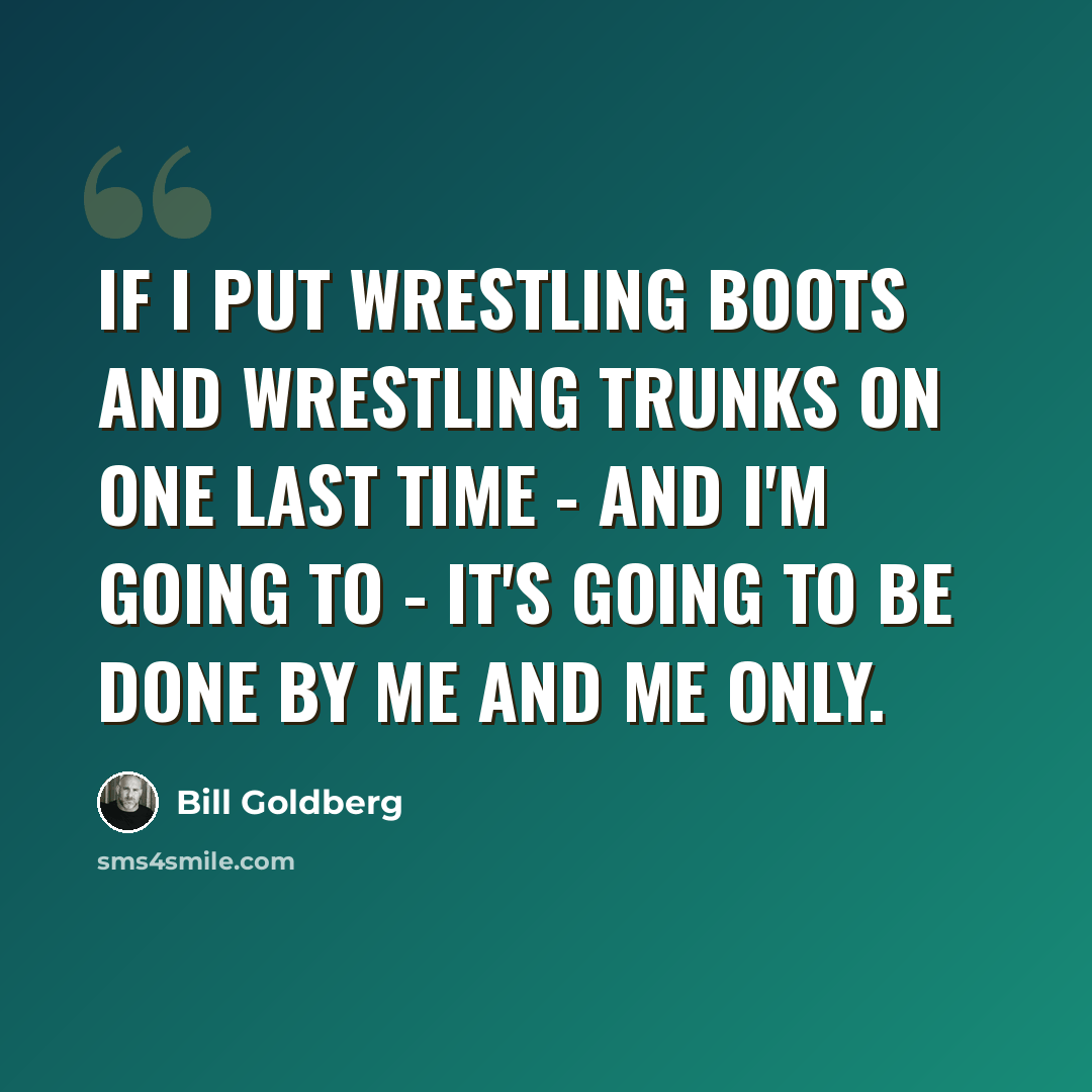 “If I put wrestling boots and wrestling trunks on one last time - and I'm going to - it's going to be done by me and me only.” quote by Bill Goldberg