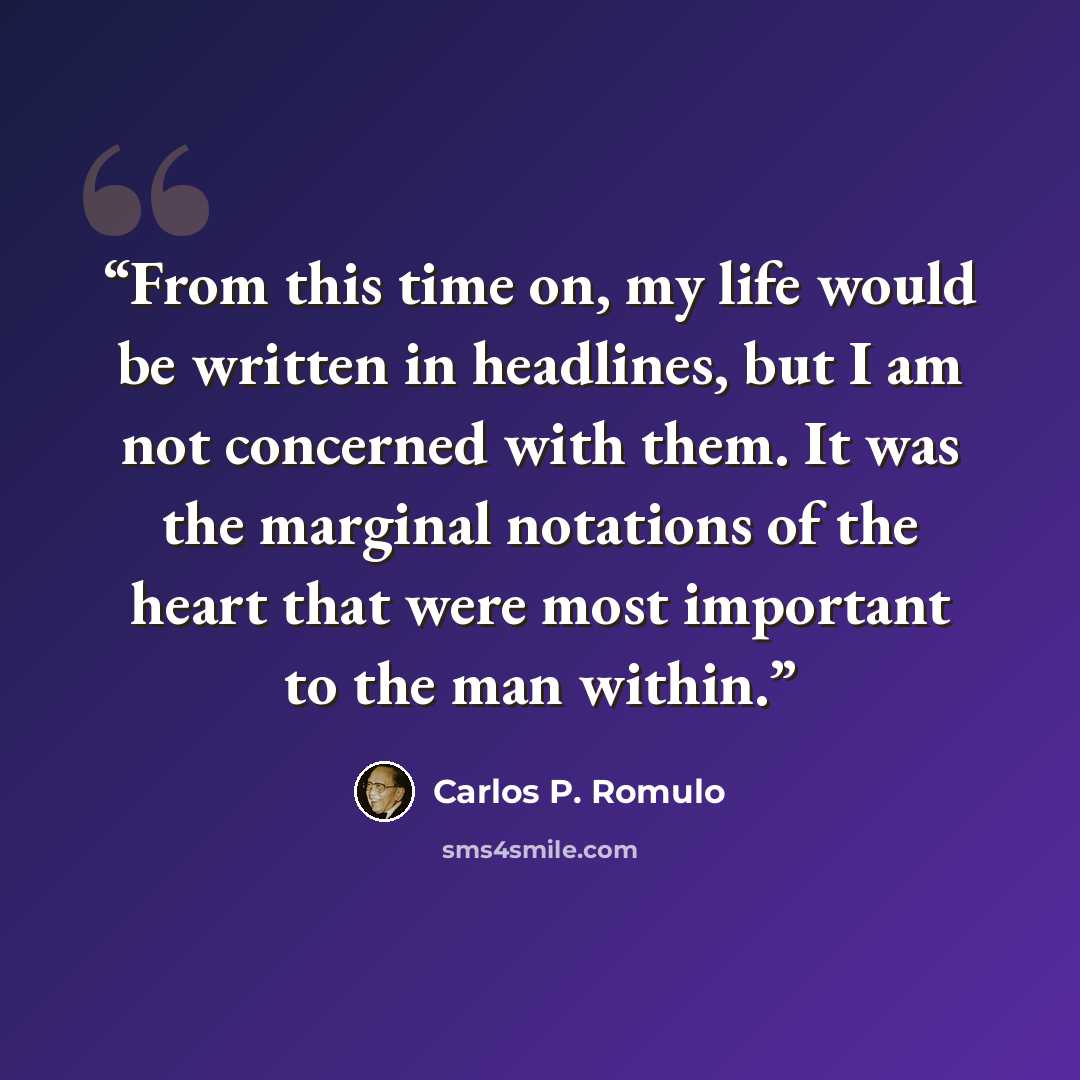 “From this time on, my life would be written in headlines, but I am not concerned with them. It was the marginal notations of the heart that were most important to the man within.” quote by Carlos P. Romulo