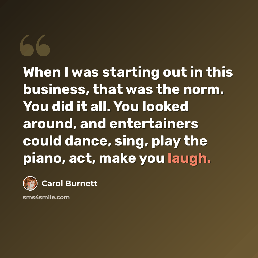 “When I was starting out in this business, that was the norm. You did it all. You looked around, and entertainers could dance, sing, play the piano, act, make you laugh.” quote by Carol Burnett