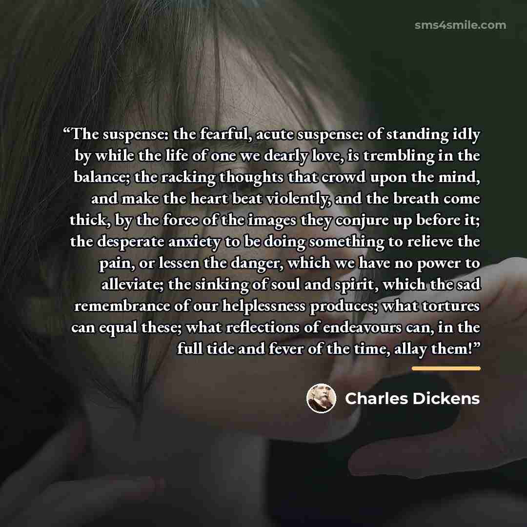 “The suspense: the fearful, acute suspense: of standing idly by while the life of one we dearly love, is trembling in the balance; the racking thoughts that crowd upon the mind, and make the heart beat violently, and the breath come thick, by the force of the images they conjure up before it; the…” quote by Charles Dickens