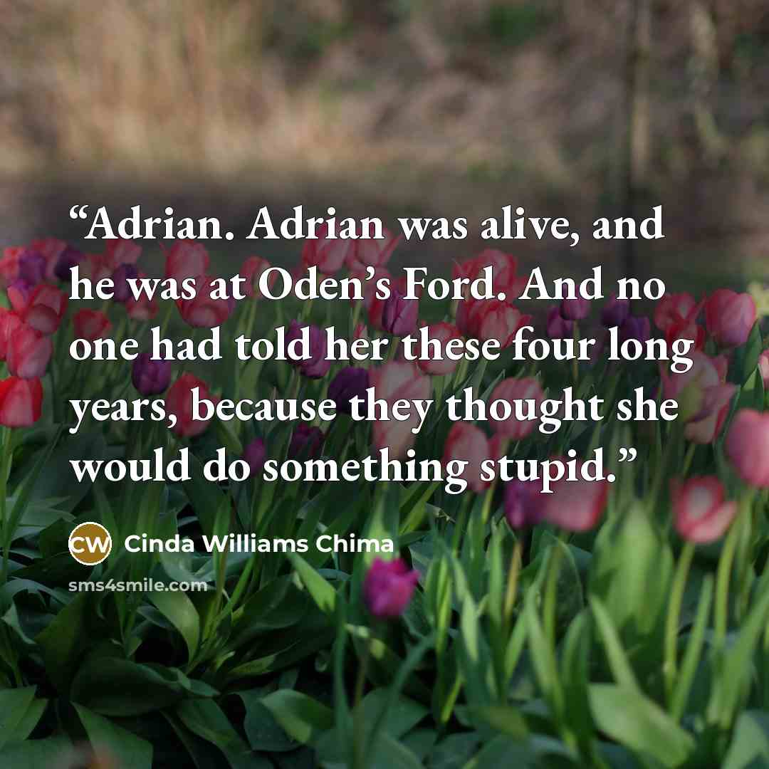 “Adrian. Adrian was alive, and he was at Oden’s Ford. And no one had told her these four long years, because they thought she would do something stupid.” quote by Cinda Williams Chima