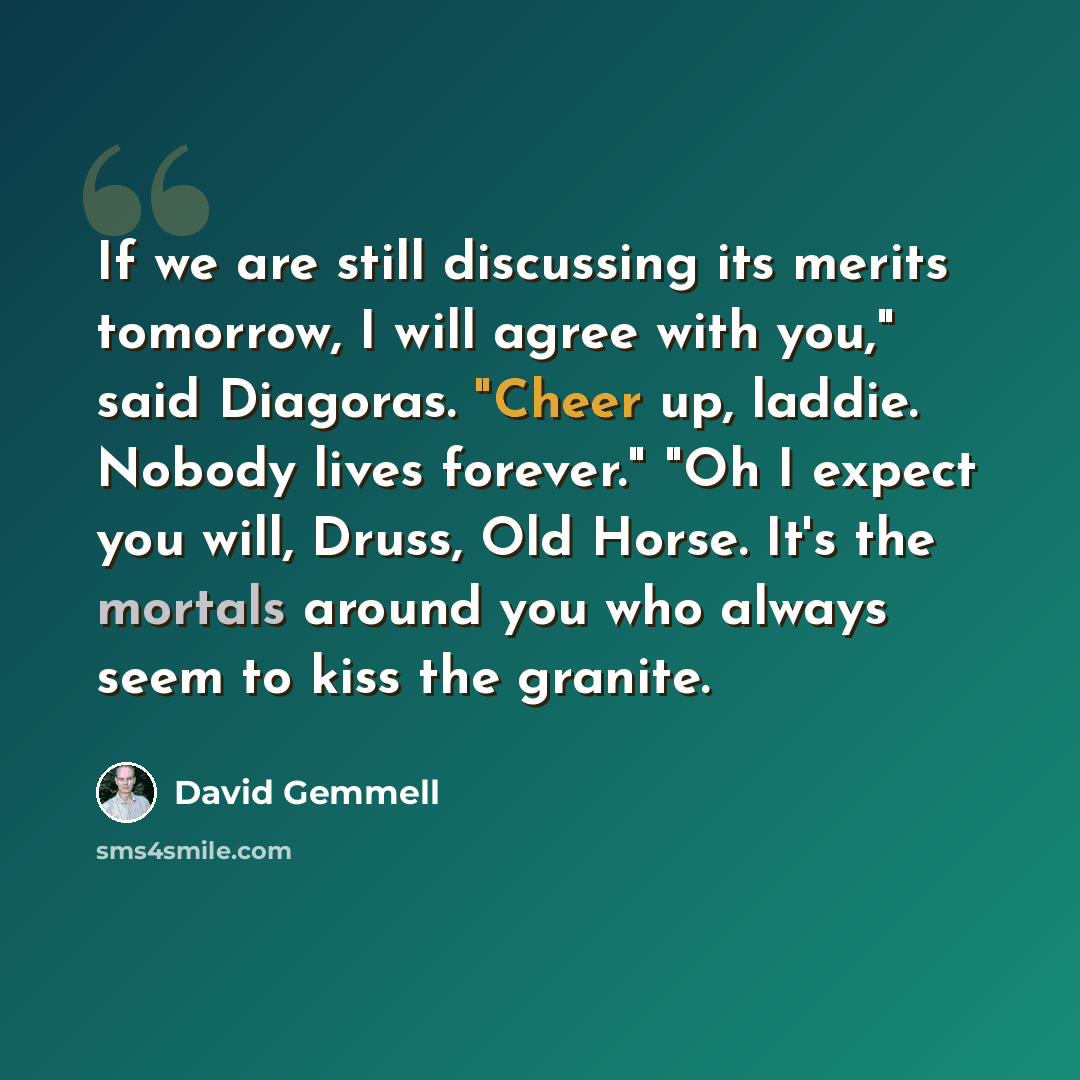 “If we are still discussing its merits tomorrow, I will agree with you," said Diagoras. "Cheer up, laddie. Nobody lives forever." "Oh I expect you will, Druss, Old Horse. It's the mortals around you who always seem to kiss the granite.” quote by David Gemmell