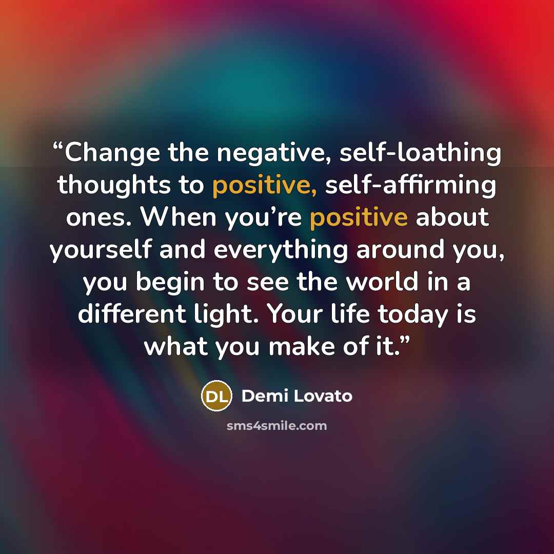 “Change the negative, self-loathing thoughts to positive, self-affirming ones. When you’re positive about yourself and everything around you, you begin to see the world in a different light. Your life today is what you make of it.” quote by Demi Lovato