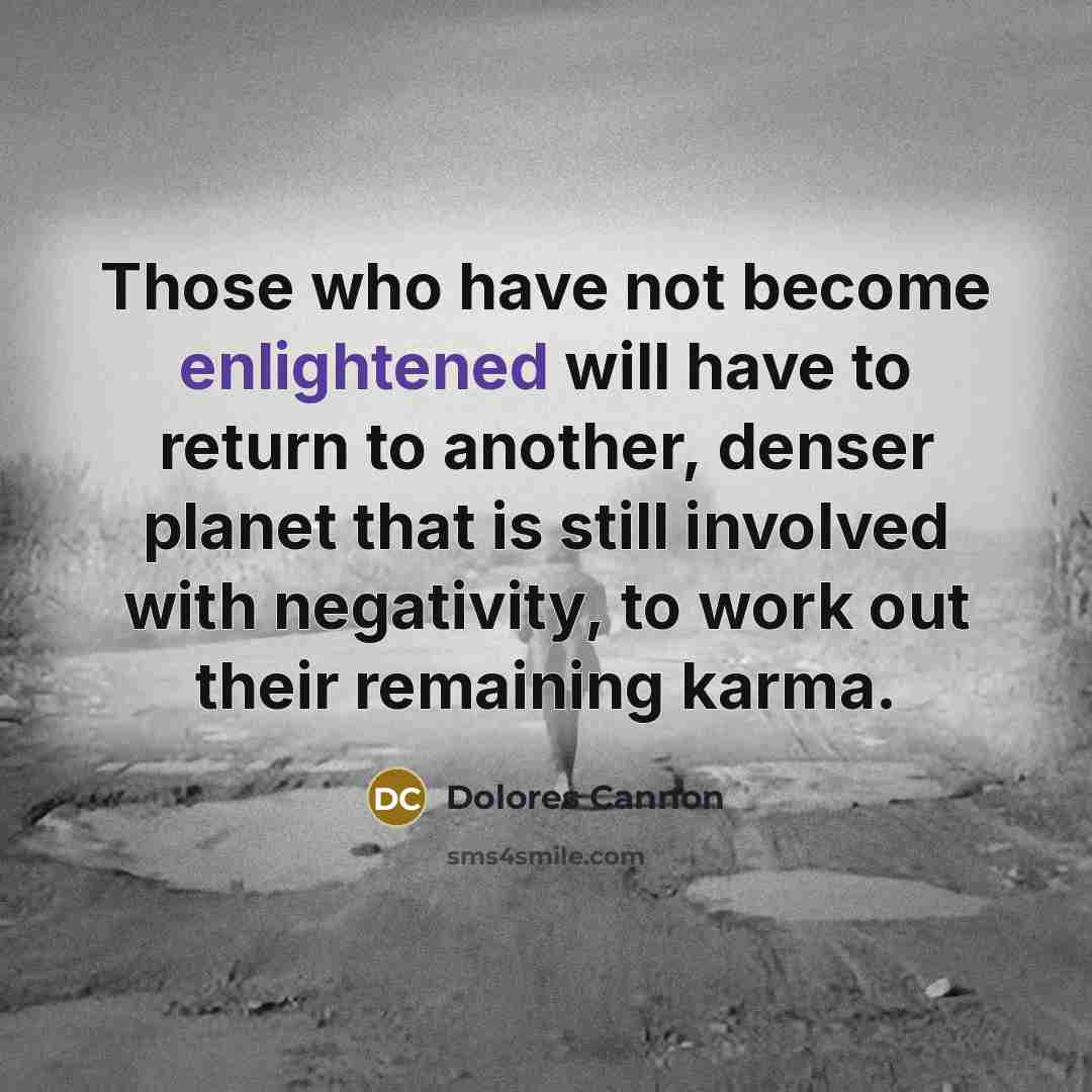 “Those who have not become enlightened will have to return to another, denser planet that is still involved with negativity, to work out their remaining karma.” quote by Dolores Cannon
