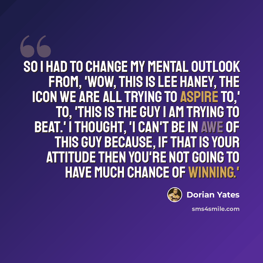 “So I had to change my mental outlook from, 'wow, this is Lee Haney, the icon we are all trying to aspire to,' to, 'this is the guy I am trying to beat.' I thought, 'I can't be in awe of this guy because, if that is your attitude then you're not going to have much chance of winning.'” quote by Dorian Yates