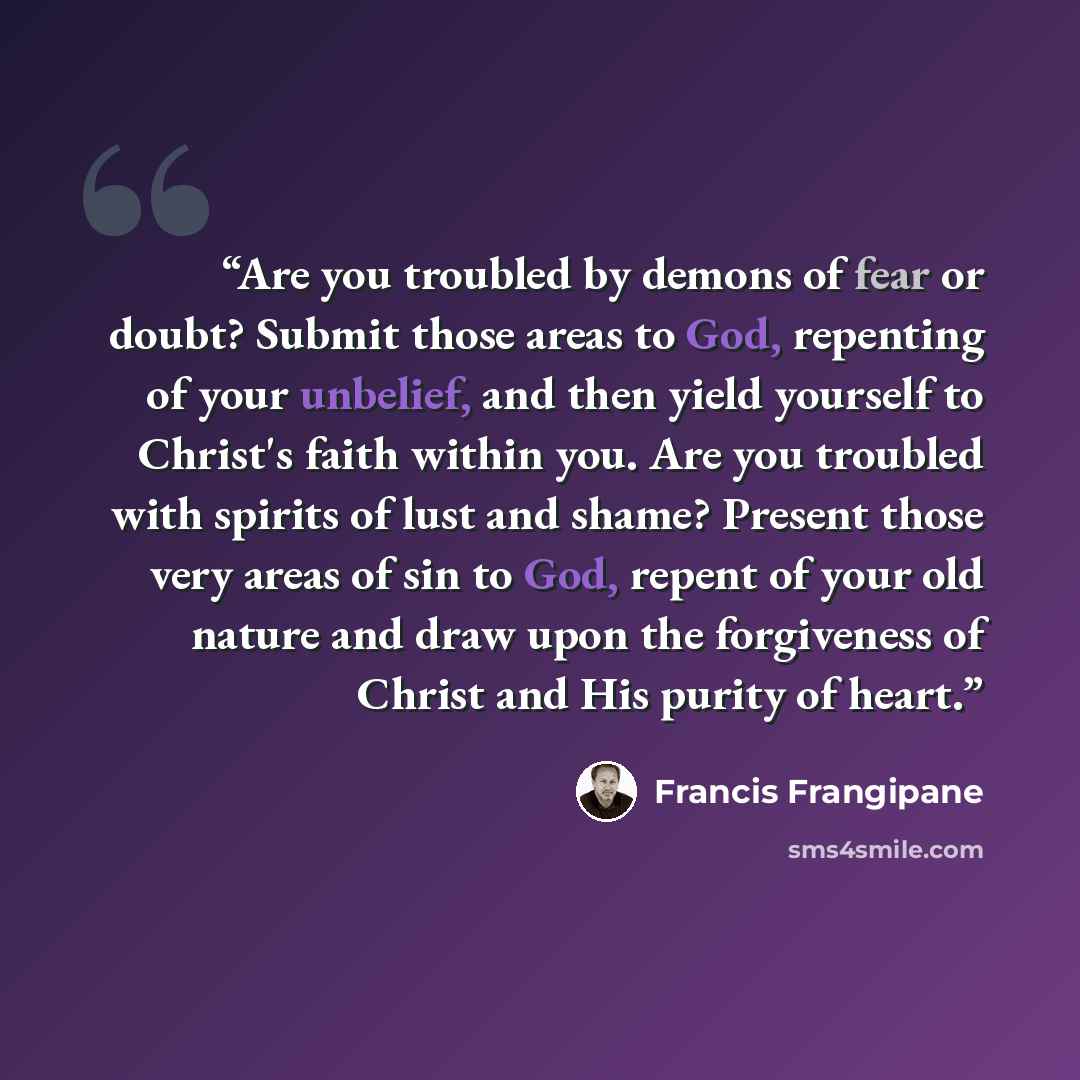 “Are you troubled by demons of fear or doubt? Submit those areas to God, repenting of your unbelief, and then yield yourself to Christ's faith within you. Are you troubled with spirits of lust and shame? Present those very areas of sin to God, repent of your old nature and draw upon the forgiveness…” quote by Francis Frangipane