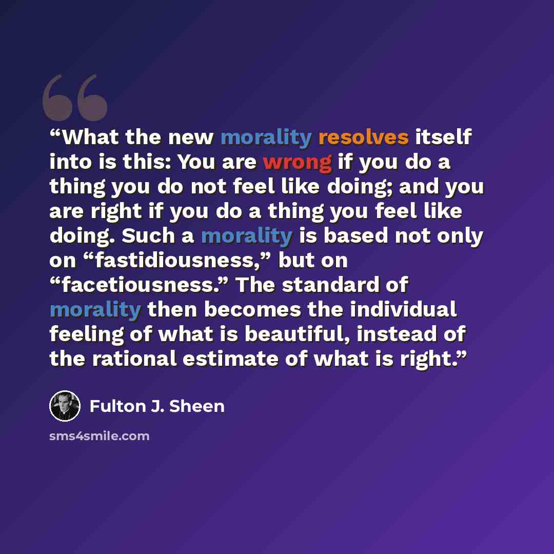 “What the new morality resolves itself into is this: You are wrong if you do a thing you do not feel like doing; and you are right if you do a thing you feel like doing. Such a morality is based not only on “fastidiousness,” but on “facetiousness.” The standard of morality then becomes the…” quote by Fulton J. Sheen