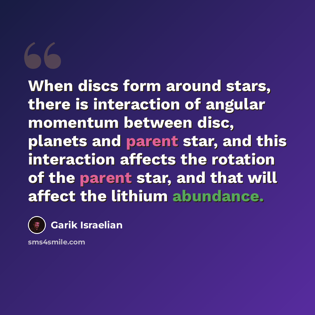 “When discs form around stars, there is interaction of angular momentum between disc, planets and parent star, and this interaction affects the rotation of the parent star, and that will affect the lithium abundance.” quote by Garik Israelian