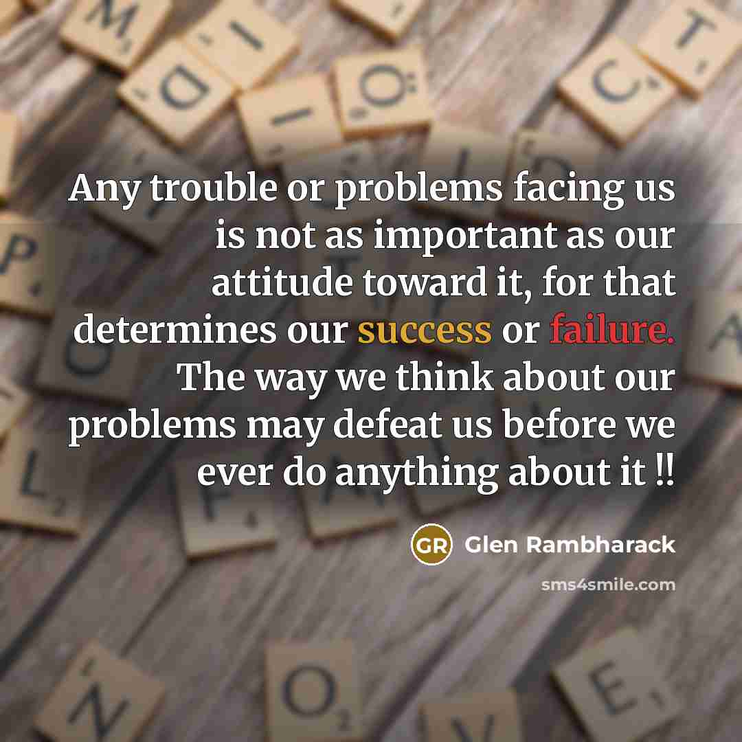 “Any trouble or problems facing us is not as important as our attitude toward it, for that determines our success or failure. The way we think about our problems may defeat us before we ever do anything about it !!” quote by Glen Rambharack