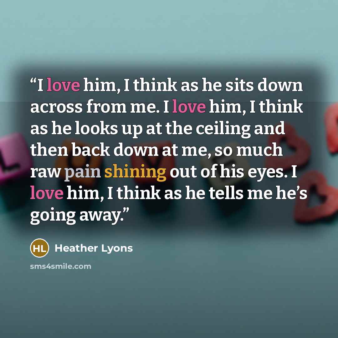 “I love him, I think as he sits down across from me. I love him, I think as he looks up at the ceiling and then back down at me, so much raw pain shining out of his eyes. I love him, I think as he tells me he’s going away.” quote by Heather Lyons