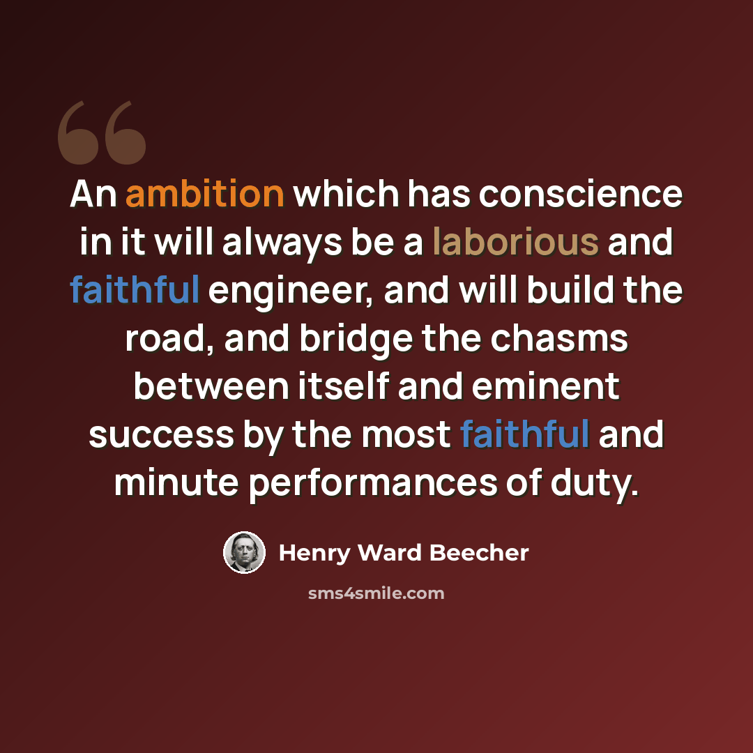 “An ambition which has conscience in it will always be a laborious and faithful engineer, and will build the road, and bridge the chasms between itself and eminent success by the most faithful and minute performances of duty.” quote by Henry Ward Beecher