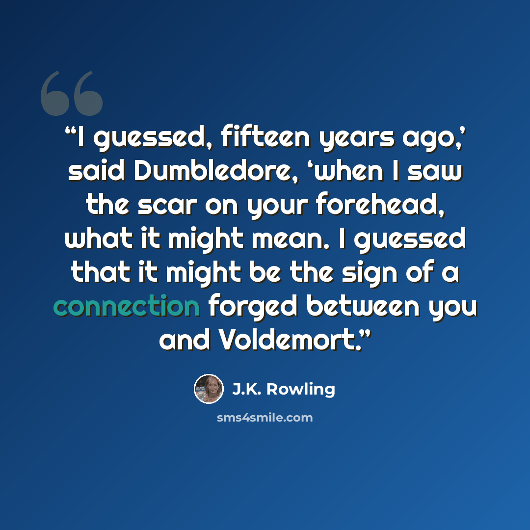 “I guessed, fifteen years ago,’ said Dumbledore, ‘when I saw the scar on your forehead, what it might mean. I guessed that it might be the sign of a connection forged between you and Voldemort.” quote by J.K. Rowling