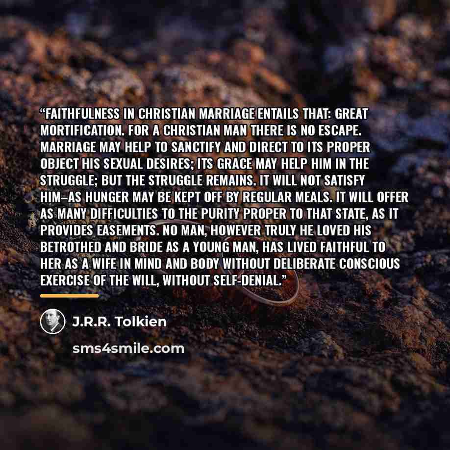 “Faithfulness in Christian marriage entails that: great mortification. For a Christian man there is no escape. Marriage may help to sanctify and direct to its proper object his sexual desires; its grace may help him in the struggle; but the struggle remains. It will not satisfy him–as hunger may be…” quote by J.R.R. Tolkien
