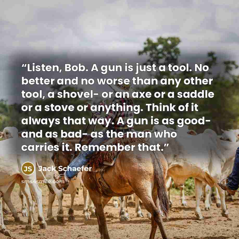 “Listen, Bob. A gun is just a tool. No better and no worse than any other tool, a shovel- or an axe or a saddle or a stove or anything. Think of it always that way. A gun is as good- and as bad- as the man who carries it. Remember that.” quote by Jack Schaefer