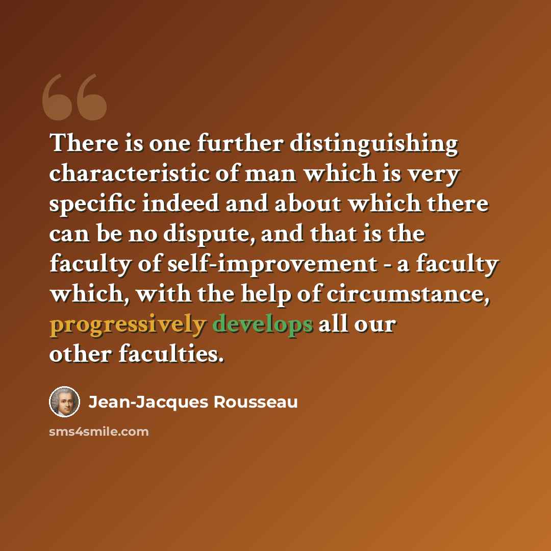 “There is one further distinguishing characteristic of man which is very specific indeed and about which there can be no dispute, and that is the faculty of self-improvement - a faculty which, with the help of circumstance, progressively develops all our other faculties.” quote by Jean-Jacques Rousseau