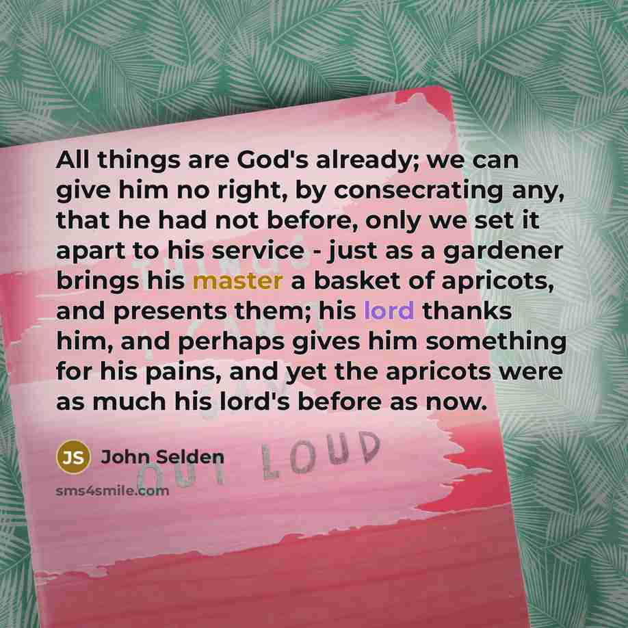 “All things are God's already; we can give him no right, by consecrating any, that he had not before, only we set it apart to his service - just as a gardener brings his master a basket of apricots, and presents them; his lord thanks him, and perhaps gives him something for his pains, and yet the…” quote by John Selden