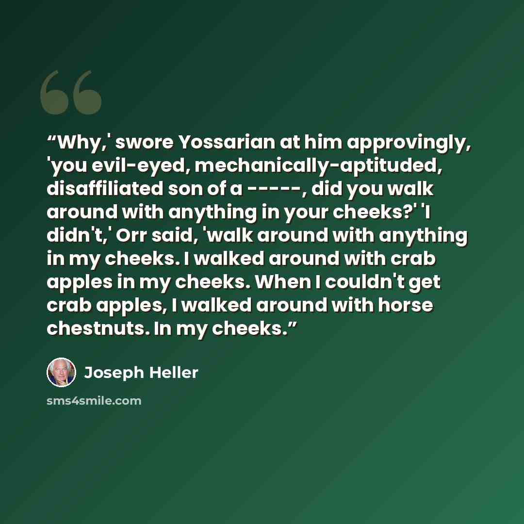 “Why,' swore Yossarian at him approvingly, 'you evil-eyed, mechanically-aptituded, disaffiliated son of a -----, did you walk around with anything in your cheeks?' 'I didn't,' Orr said, 'walk around with anything in my cheeks. I walked around with crab apples in my cheeks. When I couldn't get crab…” quote by Joseph Heller