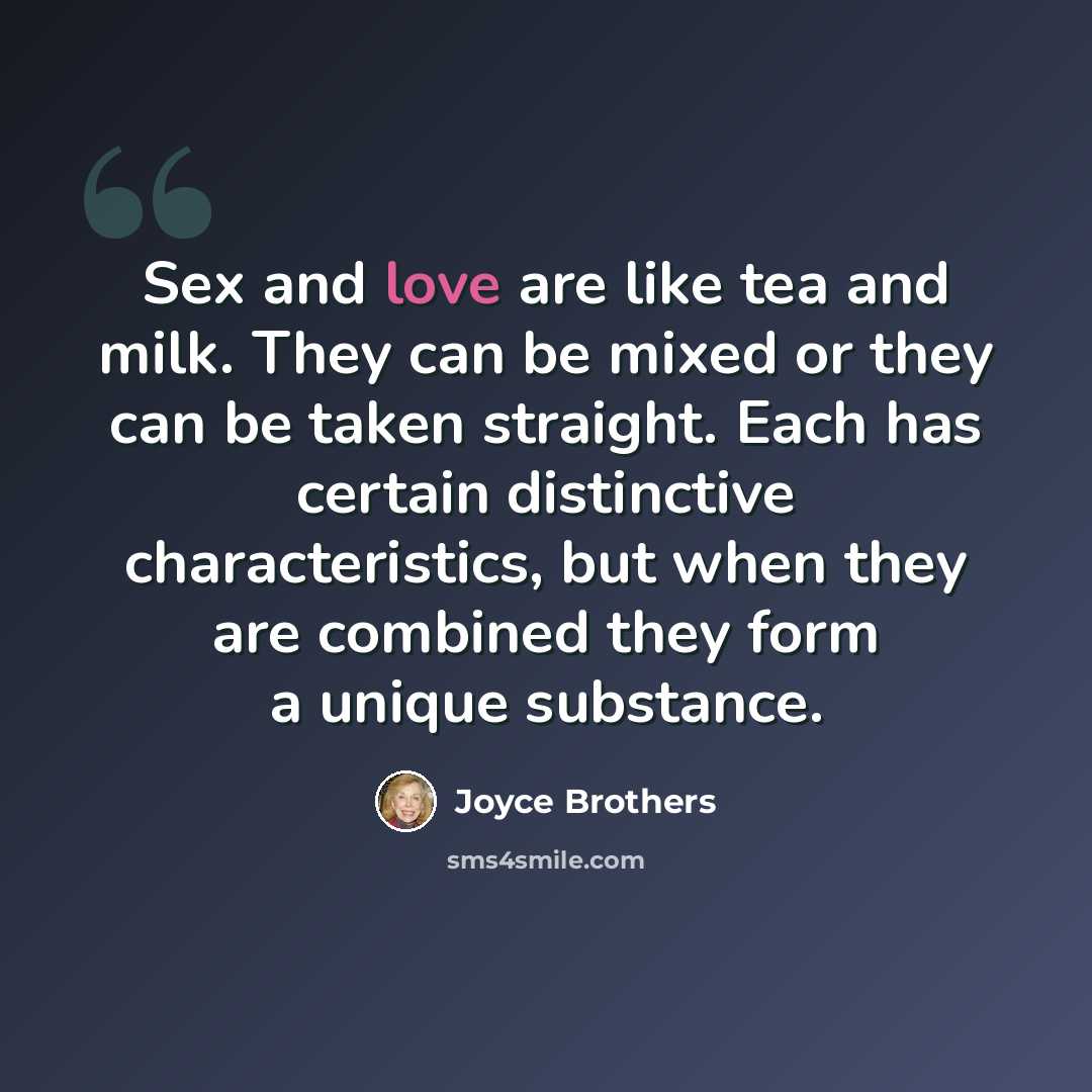 “Sex and love are like tea and milk. They can be mixed or they can be taken straight. Each has certain distinctive characteristics, but when they are combined they form a unique substance.” quote by Joyce Brothers