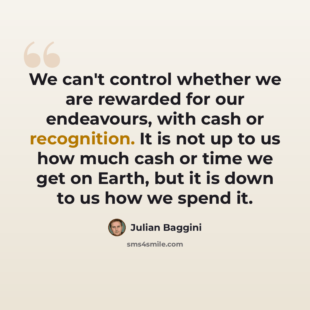 “We can't control whether we are rewarded for our endeavours, with cash or recognition. It is not up to us how much cash or time we get on Earth, but it is down to us how we spend it.” quote by Julian Baggini
