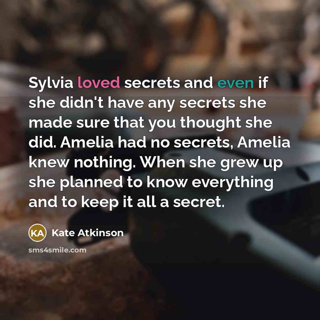 “Sylvia loved secrets and even if she didn't have any secrets she made sure that you thought she did. Amelia had no secrets, Amelia knew nothing. When she grew up she planned to know everything and to keep it all a secret.” quote by Kate Atkinson