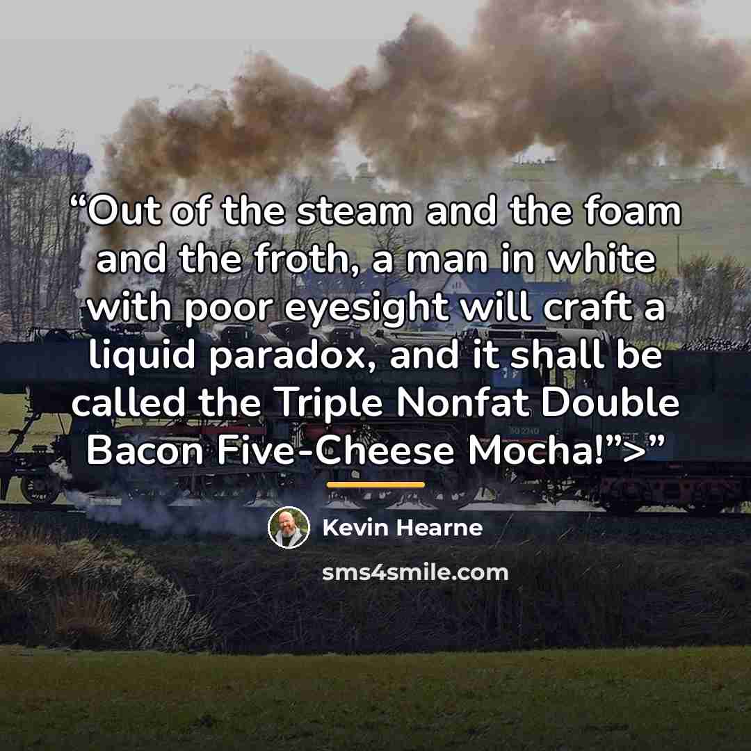 “Out of the steam and the foam and the froth, a man in white with poor eyesight will craft a liquid paradox, and it shall be called the Triple Nonfat Double Bacon Five-Cheese Mocha!”>” quote by Kevin Hearne