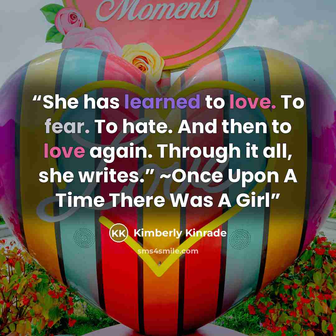 “She has learned to love. To fear. To hate. And then to love again. Through it all, she writes.” ~Once Upon A Time There Was A Girl” quote by Kimberly Kinrade