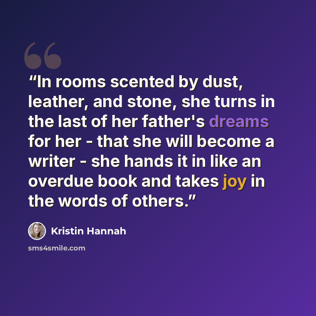 “In rooms scented by dust, leather, and stone, she turns in the last of her father's dreams for her - that she will become a writer - she hands it in like an overdue book and takes joy in the words of others.” quote by Kristin Hannah