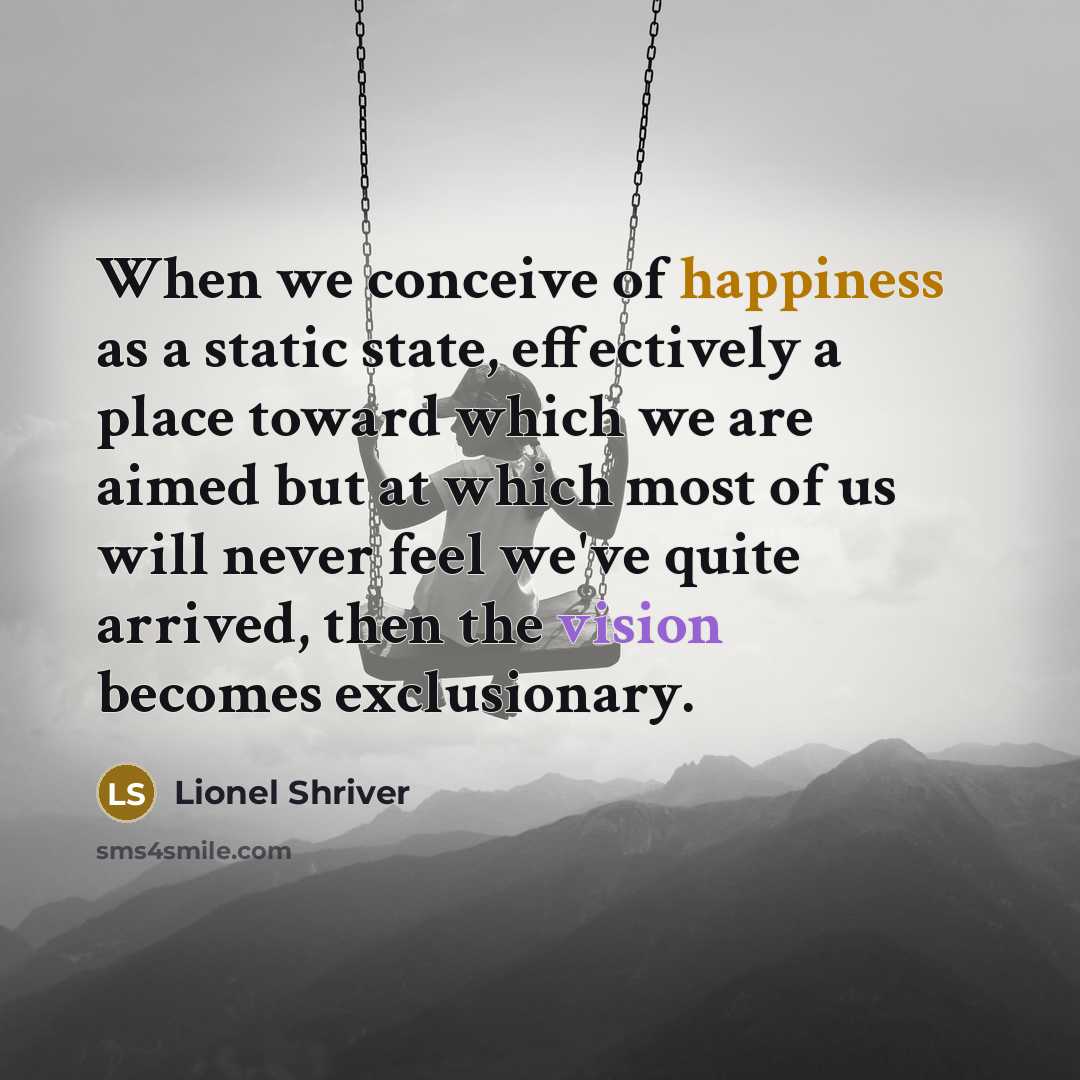 “When we conceive of happiness as a static state, effectively a place toward which we are aimed but at which most of us will never feel we've quite arrived, then the vision becomes exclusionary.” quote by Lionel Shriver