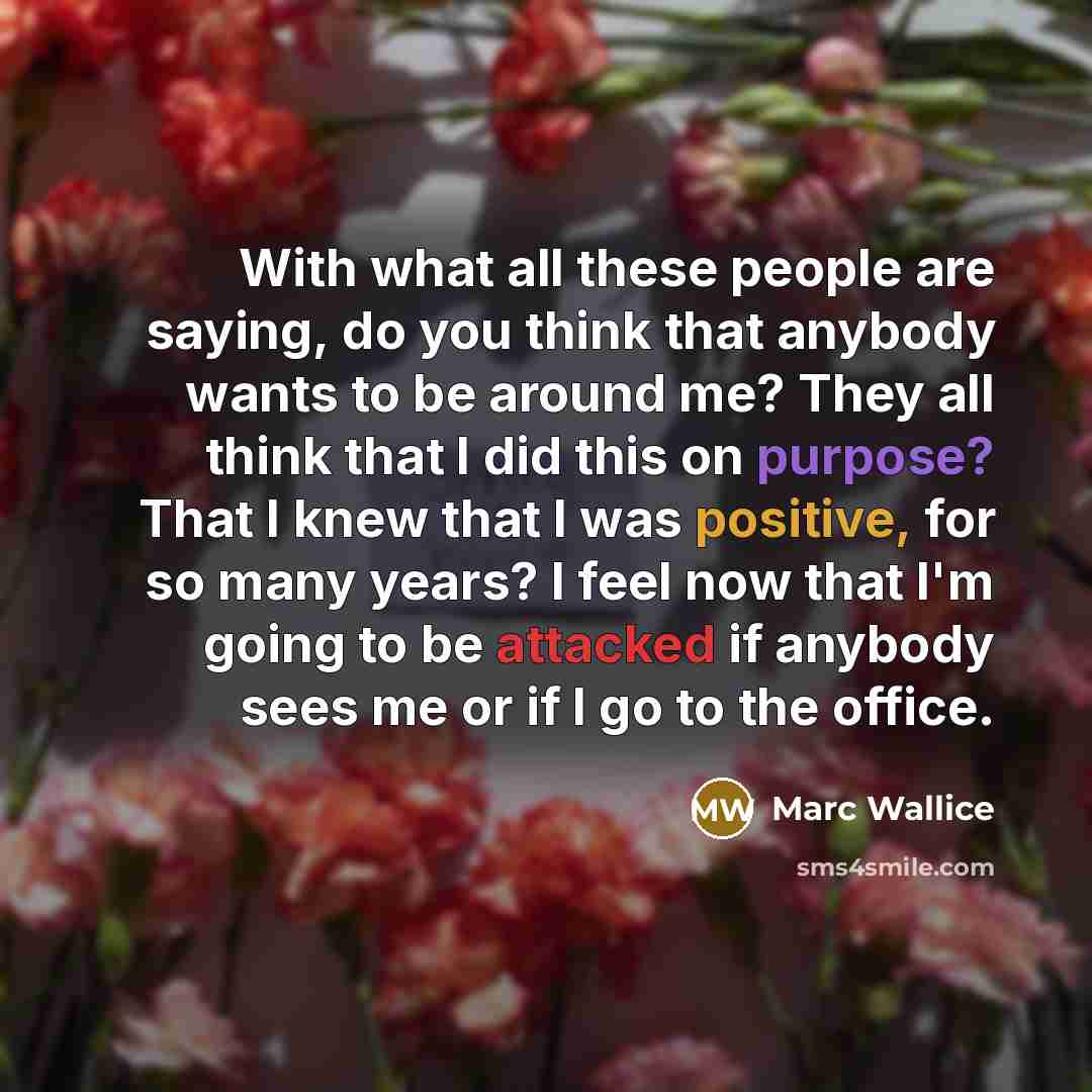 “With what all these people are saying, do you think that anybody wants to be around me? They all think that I did this on purpose? That I knew that I was positive, for so many years? I feel now that I'm going to be attacked if anybody sees me or if I go to the office.” quote by Marc Wallice