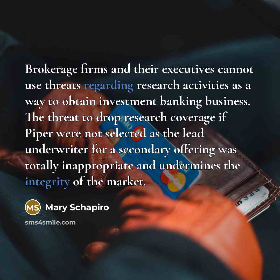 “Brokerage firms and their executives cannot use threats regarding research activities as a way to obtain investment banking business. The threat to drop research coverage if Piper were not selected as the lead underwriter for a secondary offering was totally inappropriate and undermines the…” quote by Mary Schapiro