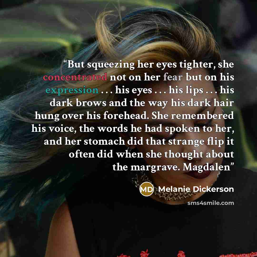 “But squeezing her eyes tighter, she concentrated not on her fear but on his expression . . . his eyes . . . his lips . . . his dark brows and the way his dark hair hung over his forehead. She remembered his voice, the words he had spoken to her, and her stomach did that strange flip it often did…” quote by Melanie Dickerson