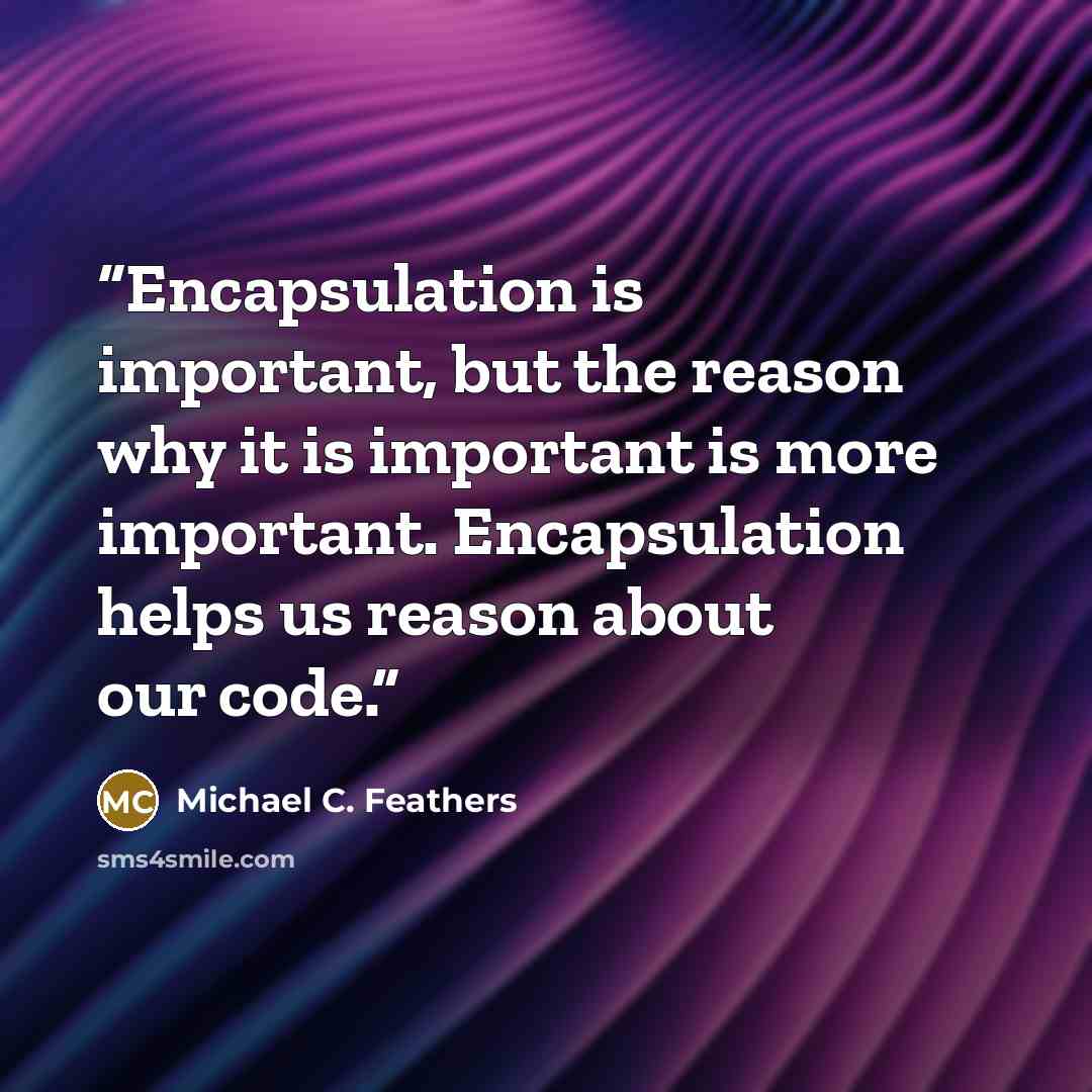 “Encapsulation is important, but the reason why it is important is more important. Encapsulation helps us reason about our code.” quote by Michael C. Feathers