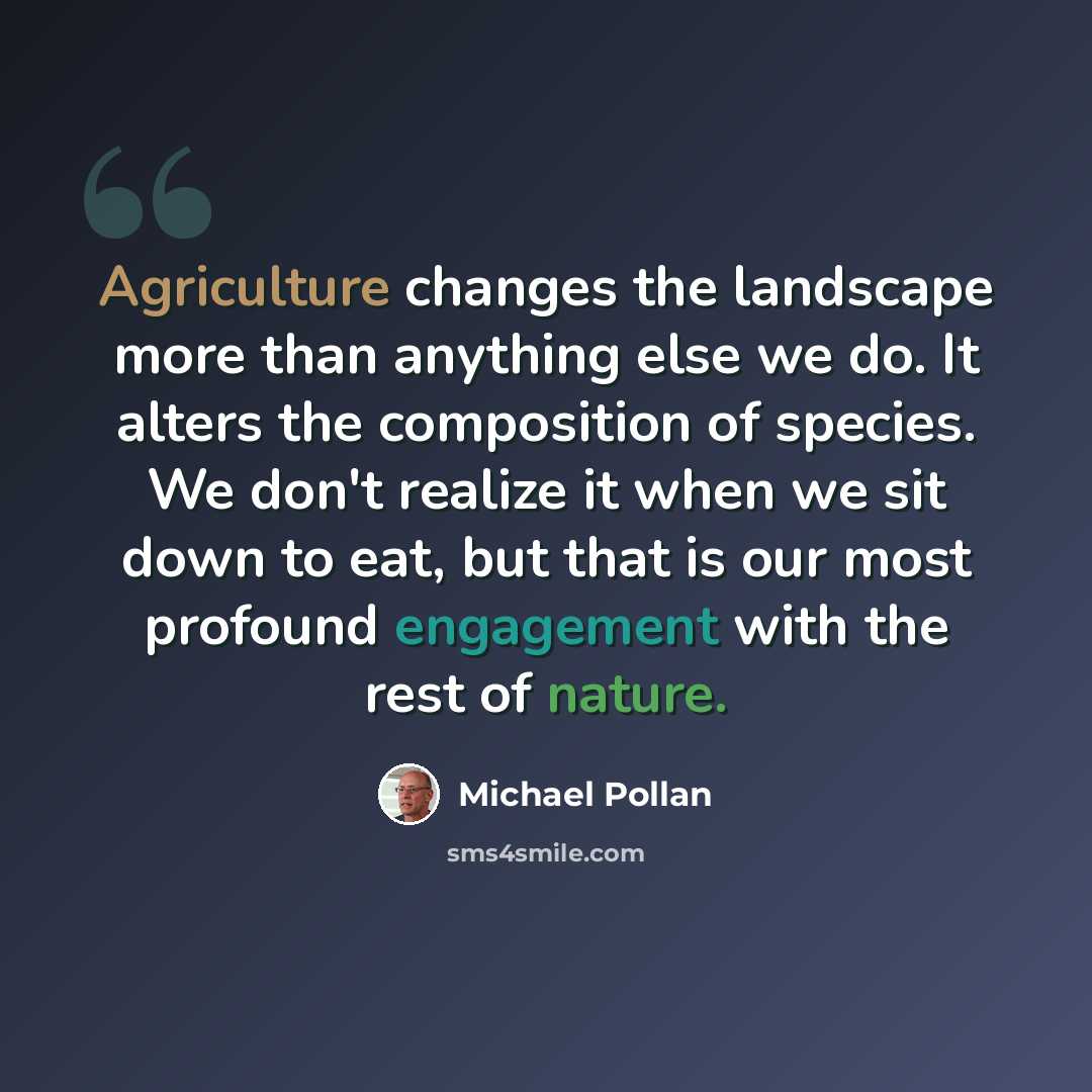 “Agriculture changes the landscape more than anything else we do. It alters the composition of species. We don't realize it when we sit down to eat, but that is our most profound engagement with the rest of nature.” quote by Michael Pollan