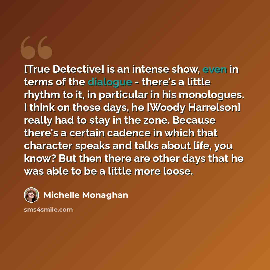“[True Detective] is an intense show, even in terms of the dialogue - there's a little rhythm to it, in particular in his monologues. I think on those days, he [Woody Harrelson] really had to stay in the zone. Because there's a certain cadence in which that character speaks and talks about life…” quote by Michelle Monaghan