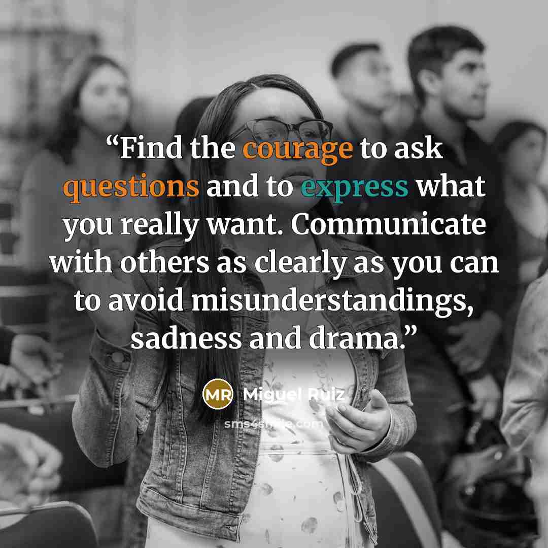 “Find the courage to ask questions and to express what you really want. Communicate with others as clearly as you can to avoid misunderstandings, sadness and drama.” quote by Miguel Ruiz