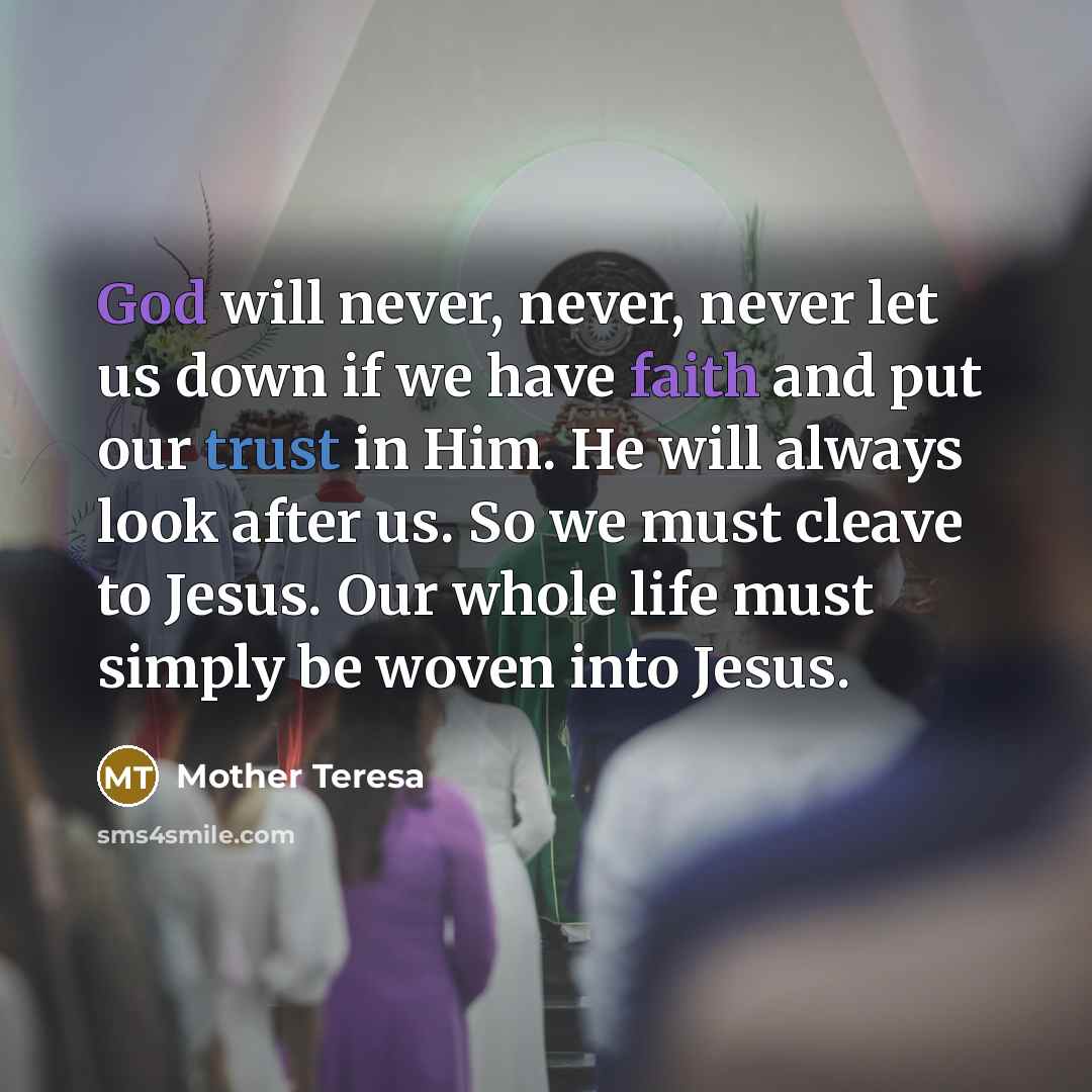 “God will never, never, never let us down if we have faith and put our trust in Him. He will always look after us. So we must cleave to Jesus. Our whole life must simply be woven into Jesus.” quote by Mother Teresa