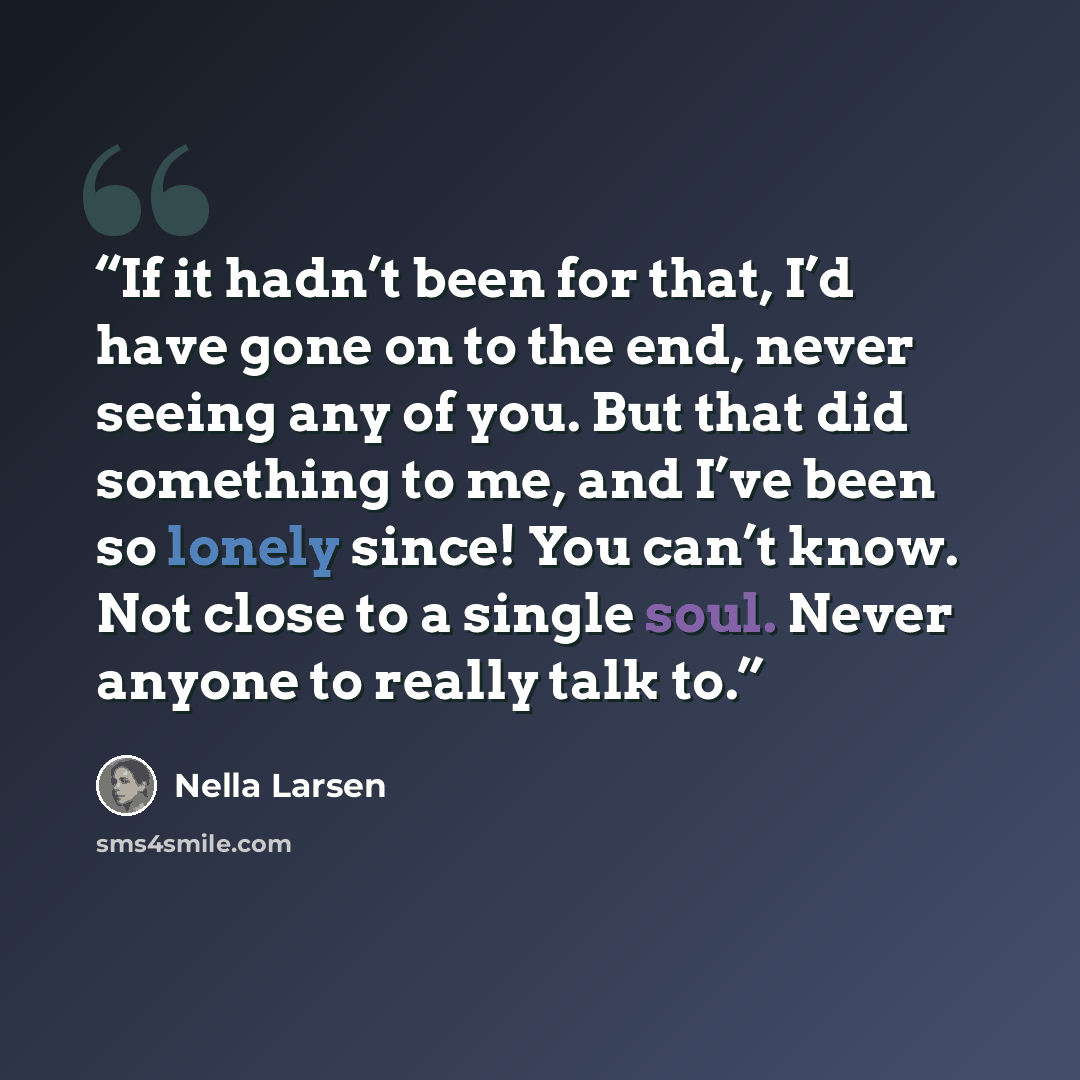 “If it hadn’t been for that, I’d have gone on to the end, never seeing any of you. But that did something to me, and I’ve been so lonely since! You can’t know. Not close to a single soul. Never anyone to really talk to.” quote by Nella Larsen