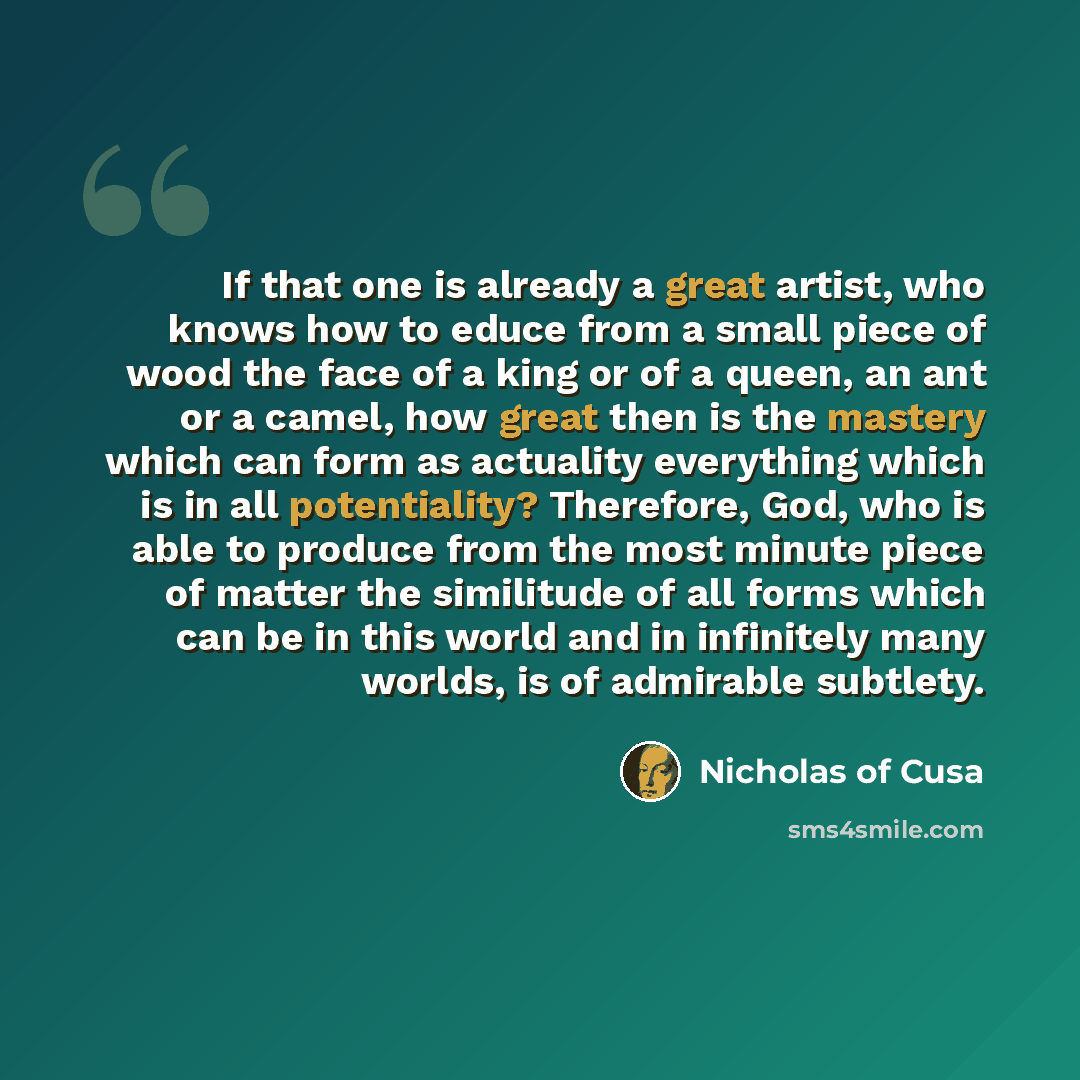 “If that one is already a great artist, who knows how to educe from a small piece of wood the face of a king or of a queen, an ant or a camel, how great then is the mastery which can form as actuality everything which is in all potentiality? Therefore, God, who is able to produce from the most…” quote by Nicholas of Cusa