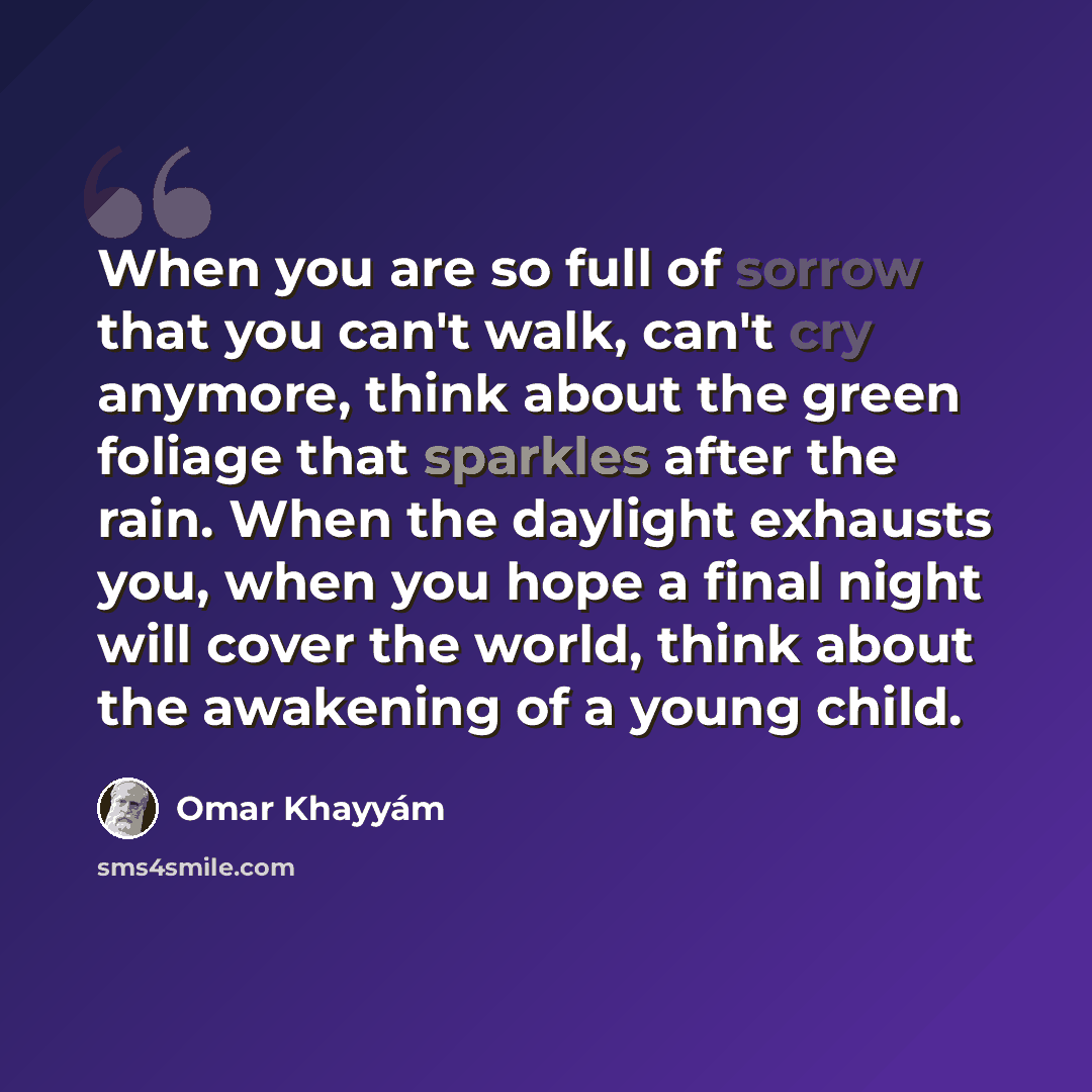 “When you are so full of sorrow that you can't walk, can't cry anymore, think about the green foliage that sparkles after the rain. When the daylight exhausts you, when you hope a final night will cover the world, think about the awakening of a young child.” quote by Omar Khayyam